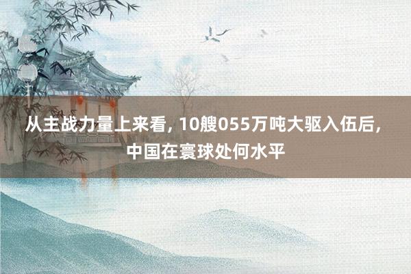 从主战力量上来看, 10艘055万吨大驱入伍后, 中国在寰球处何水平