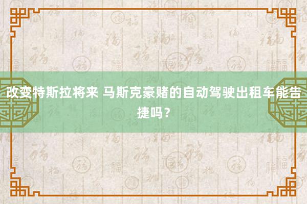 改变特斯拉将来 马斯克豪赌的自动驾驶出租车能告捷吗？