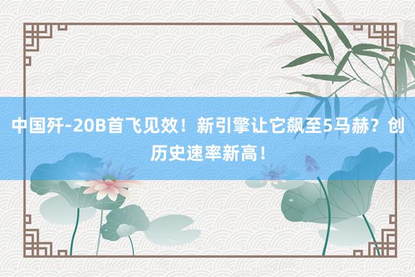 中国歼-20B首飞见效！新引擎让它飙至5马赫？创历史速率新高！