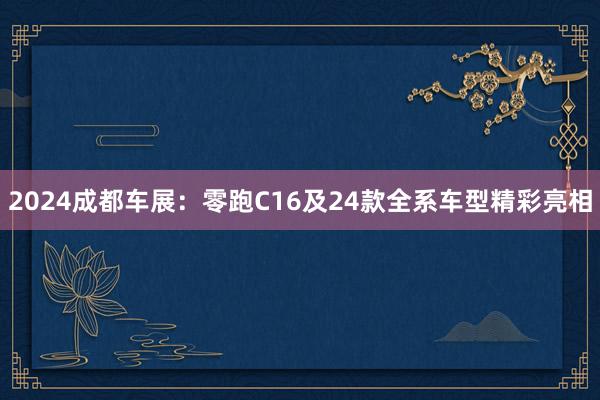 2024成都车展：零跑C16及24款全系车型精彩亮相