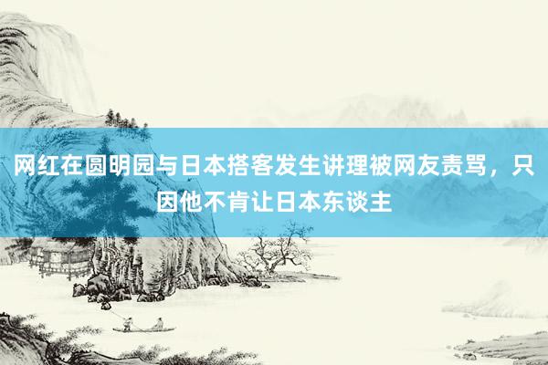 网红在圆明园与日本搭客发生讲理被网友责骂，只因他不肯让日本东谈主