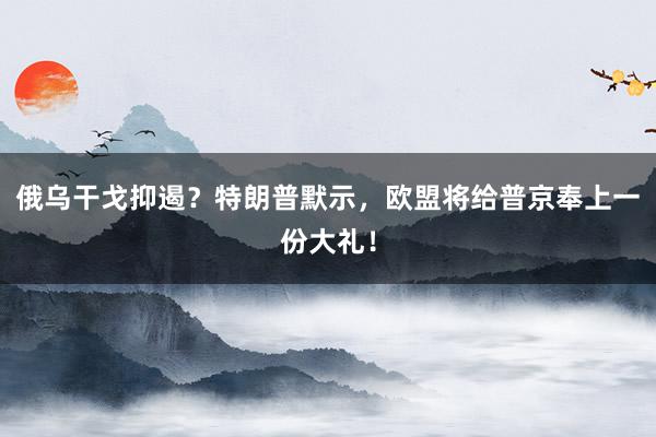 俄乌干戈抑遏？特朗普默示，欧盟将给普京奉上一份大礼！