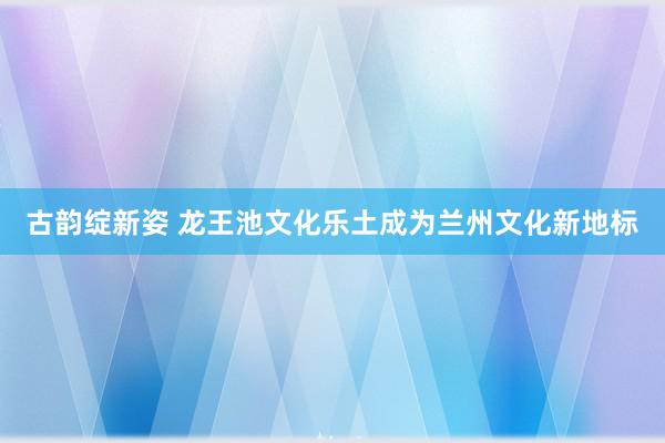 古韵绽新姿 龙王池文化乐土成为兰州文化新地标