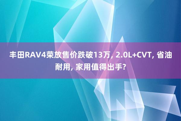 丰田RAV4荣放售价跌破13万, 2.0L+CVT, 省油耐用, 家用值得出手?