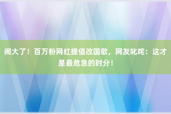 闹大了！百万粉网红提倡改国歌，网友叱咤：这才是最危急的时分！