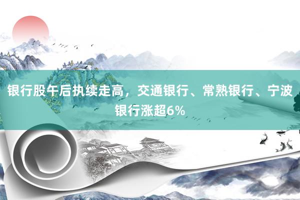 银行股午后执续走高，交通银行、常熟银行、宁波银行涨超6%