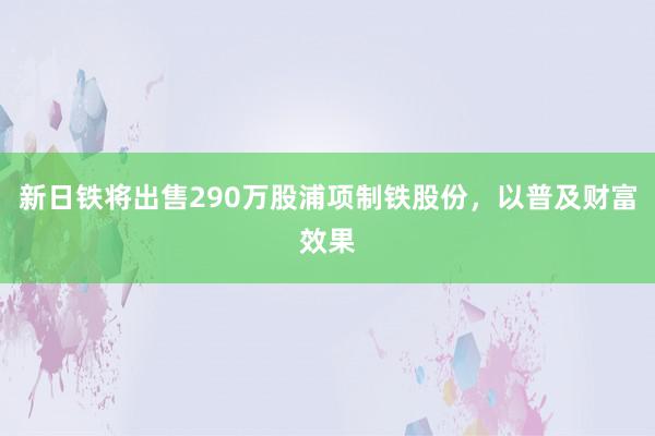 新日铁将出售290万股浦项制铁股份，以普及财富效果