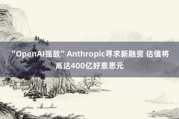 “OpenAI强敌”Anthropic寻求新融资 估值将高达400亿好意思元