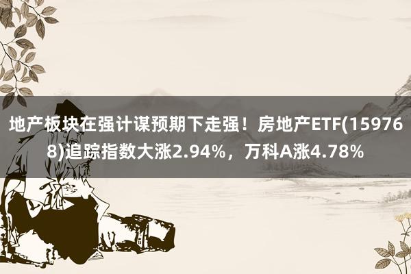 地产板块在强计谋预期下走强！房地产ETF(159768)追踪指数大涨2.94%，万科A涨4.78%