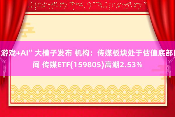 “游戏+AI”大模子发布 机构：传媒板块处于估值底部区间 传媒ETF(159805)高潮2.53%