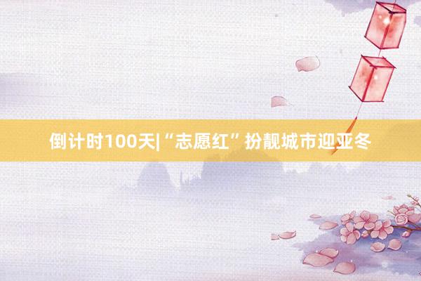 倒计时100天|“志愿红”扮靓城市迎亚冬