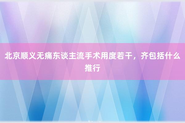 北京顺义无痛东谈主流手术用度若干，齐包括什么推行