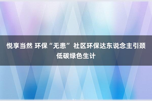 悦享当然 环保“无患” 社区环保达东说念主引颈低碳绿色生计