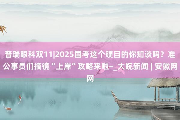 普瑞眼科双11|2025国考这个硬目的你知谈吗？准公事员们摘镜“上岸”攻略来啦~_大皖新闻 | 安徽网