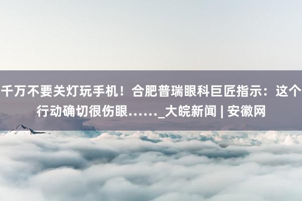 千万不要关灯玩手机！合肥普瑞眼科巨匠指示：这个行动确切很伤眼……_大皖新闻 | 安徽网