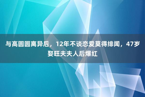 与高圆圆离异后，12年不谈恋爱莫得绯闻，47岁娶旺夫夫人后爆红